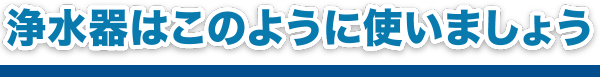 浄水器はこのように使いましょう